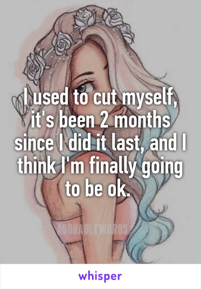 I used to cut myself, it's been 2 months since I did it last, and I think I'm finally going to be ok. 