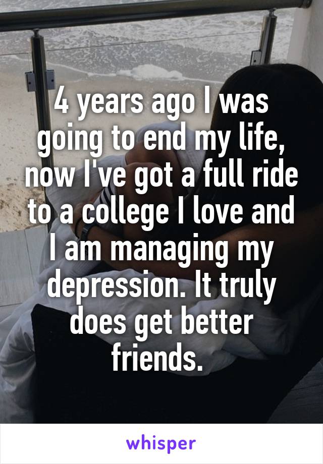 4 years ago I was going to end my life, now I've got a full ride to a college I love and I am managing my depression. It truly does get better friends. 
