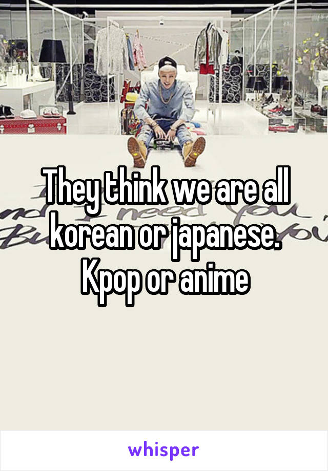 They think we are all korean or japanese. Kpop or anime