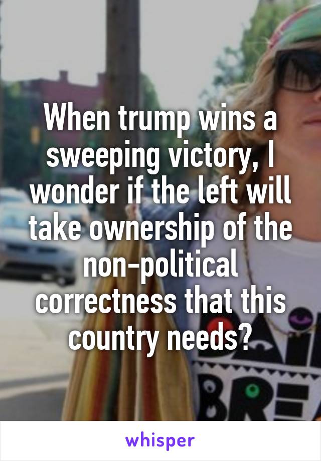 When trump wins a sweeping victory, I wonder if the left will take ownership of the non-political correctness that this country needs?