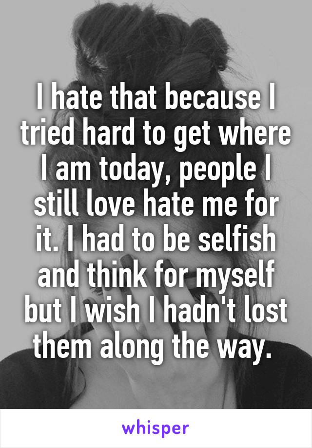 I hate that because I tried hard to get where I am today, people I still love hate me for it. I had to be selfish and think for myself but I wish I hadn't lost them along the way. 