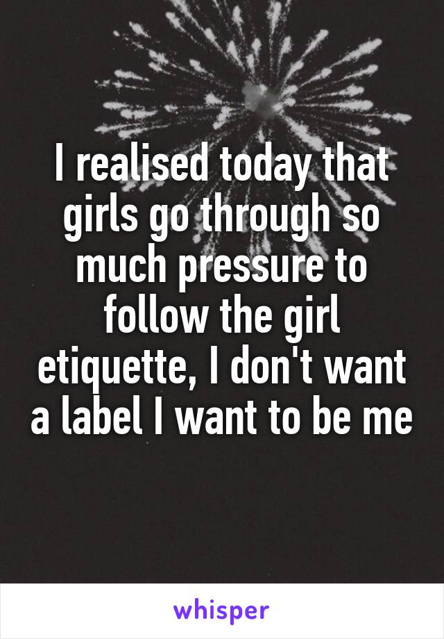 I realised today that girls go through so much pressure to follow the girl etiquette, I don't want a label I want to be me 