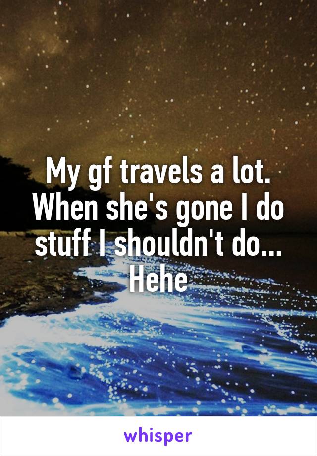 My gf travels a lot. When she's gone I do stuff I shouldn't do...
Hehe