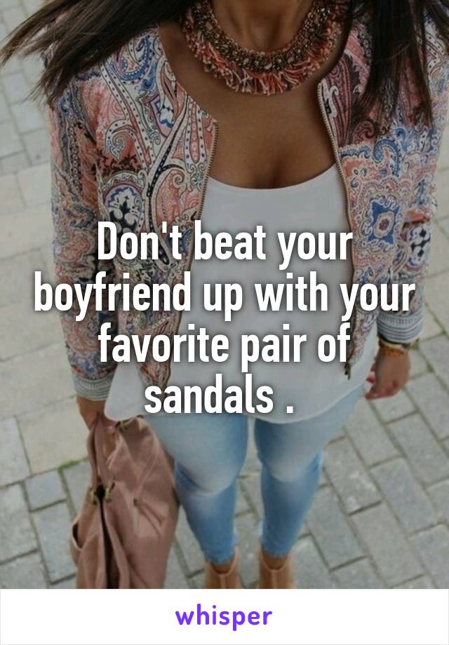 Don't beat your boyfriend up with your favorite pair of sandals . 