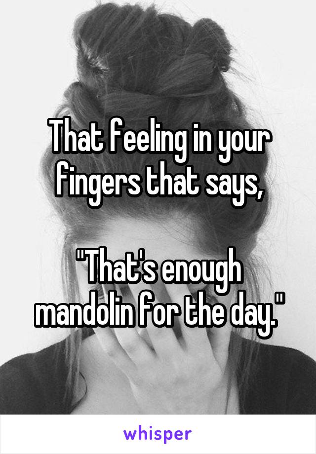 That feeling in your fingers that says,

"That's enough mandolin for the day."