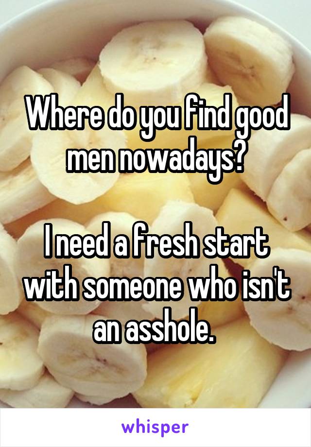 Where do you find good men nowadays?

I need a fresh start with someone who isn't an asshole. 
