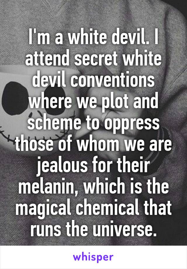 I'm a white devil. I attend secret white devil conventions where we plot and scheme to oppress those of whom we are jealous for their melanin, which is the magical chemical that runs the universe.