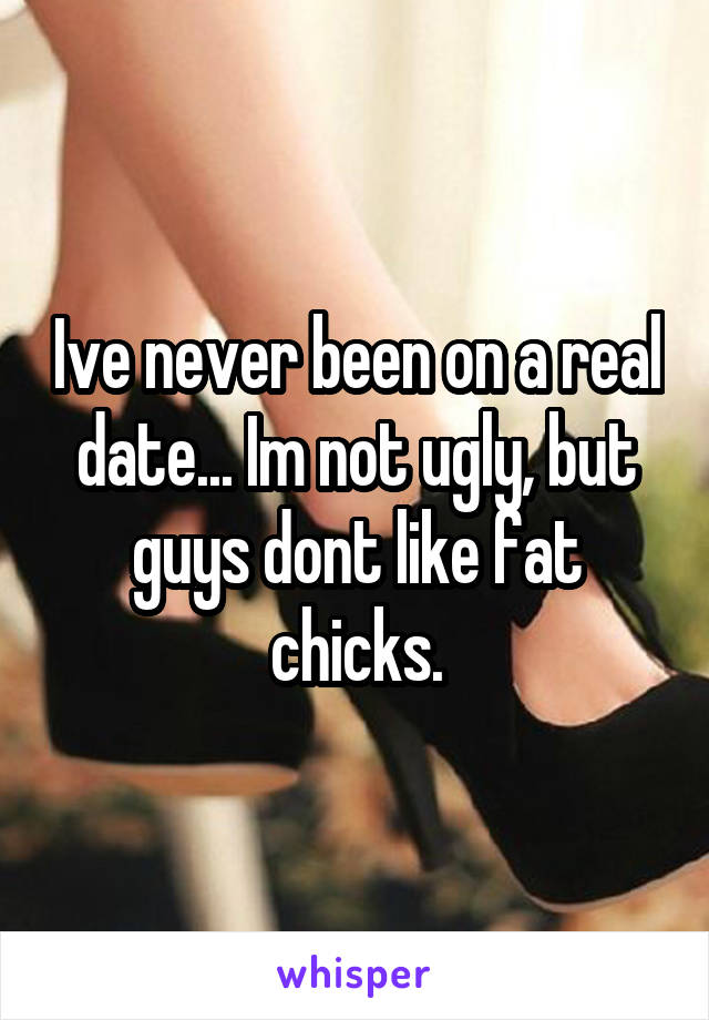 Ive never been on a real date... Im not ugly, but guys dont like fat chicks.