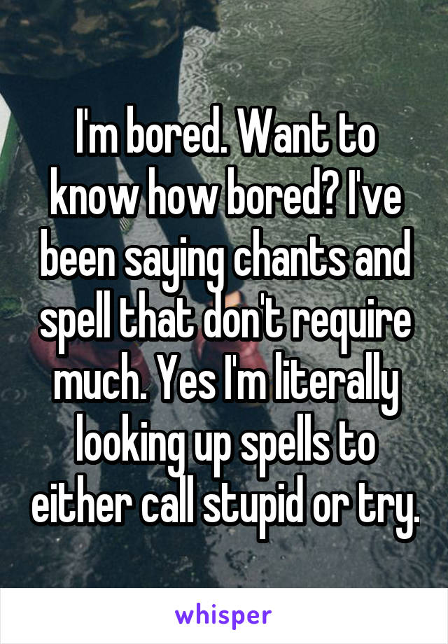 I'm bored. Want to know how bored? I've been saying chants and spell that don't require much. Yes I'm literally looking up spells to either call stupid or try.