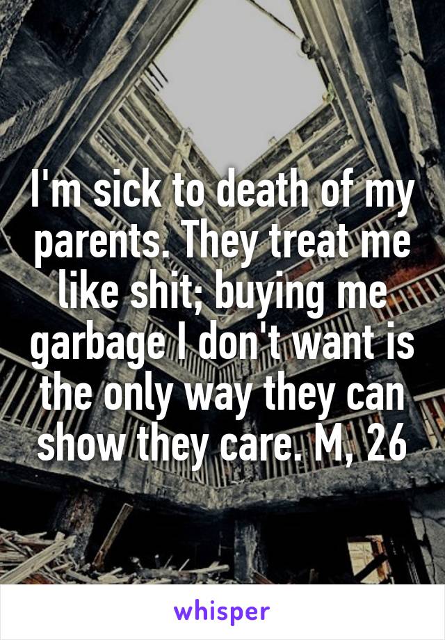 I'm sick to death of my parents. They treat me like shit; buying me garbage I don't want is the only way they can show they care. M, 26