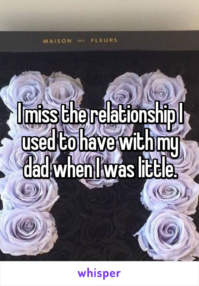I miss the relationship I used to have with my dad when I was little.