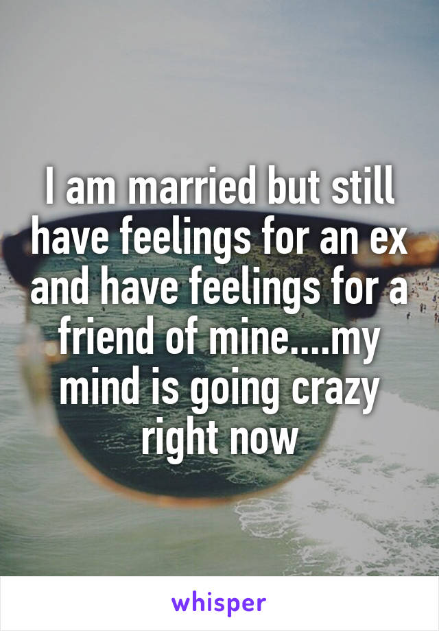 I am married but still have feelings for an ex and have feelings for a friend of mine....my mind is going crazy right now