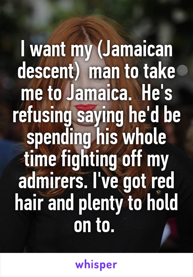 I want my (Jamaican descent)  man to take me to Jamaica.  He's refusing saying he'd be spending his whole time fighting off my admirers. I've got red hair and plenty to hold on to. 