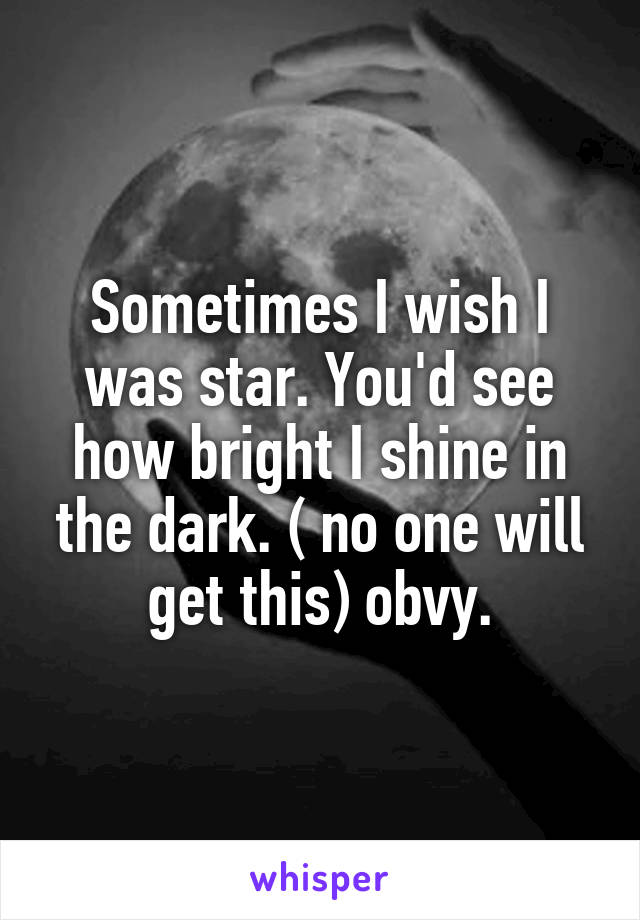 Sometimes I wish I was star. You'd see how bright I shine in the dark. ( no one will get this) obvy.