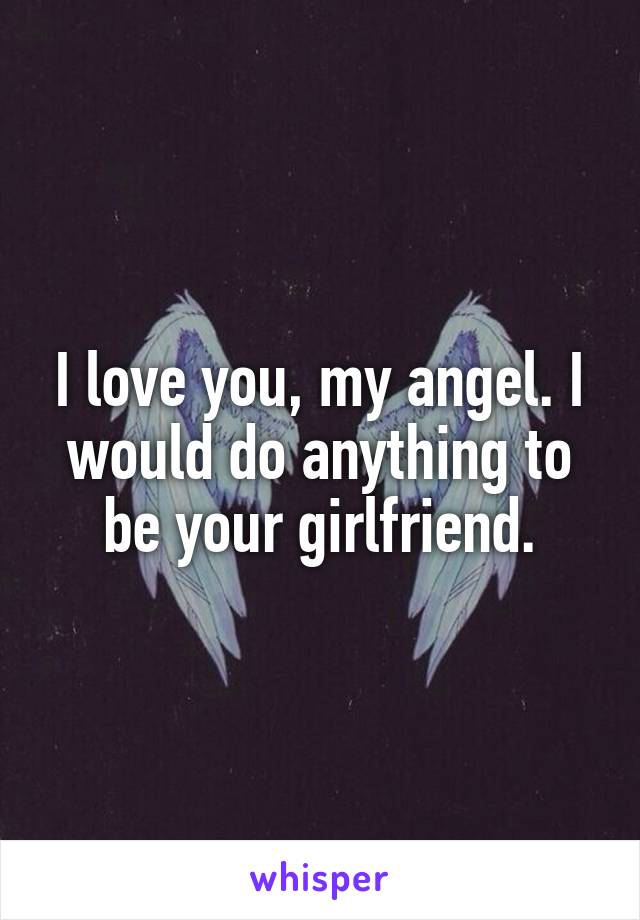 I love you, my angel. I would do anything to be your girlfriend.