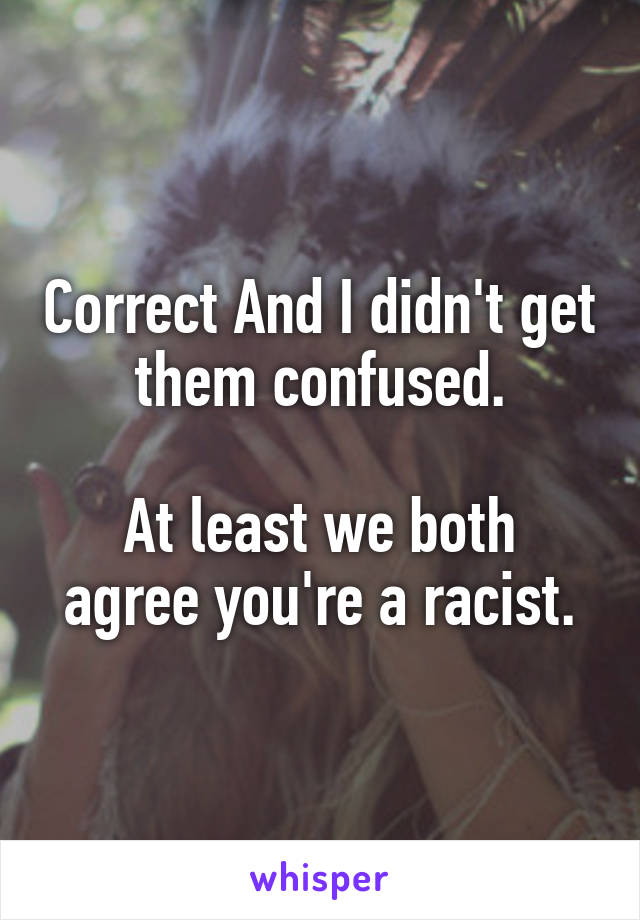 Correct And I didn't get them confused.

At least we both agree you're a racist.