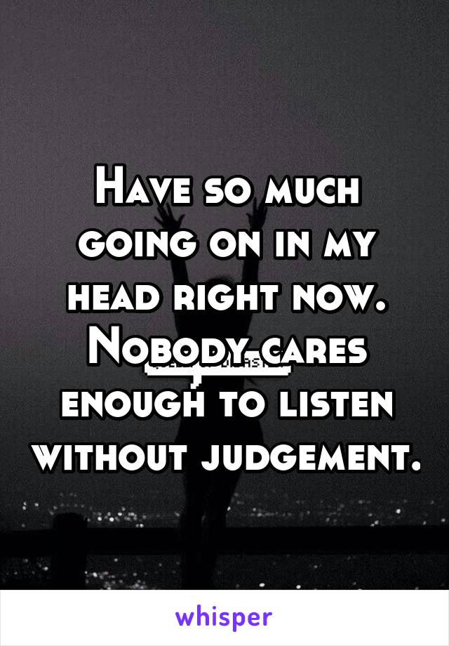 Have so much going on in my head right now. Nobody cares enough to listen without judgement.