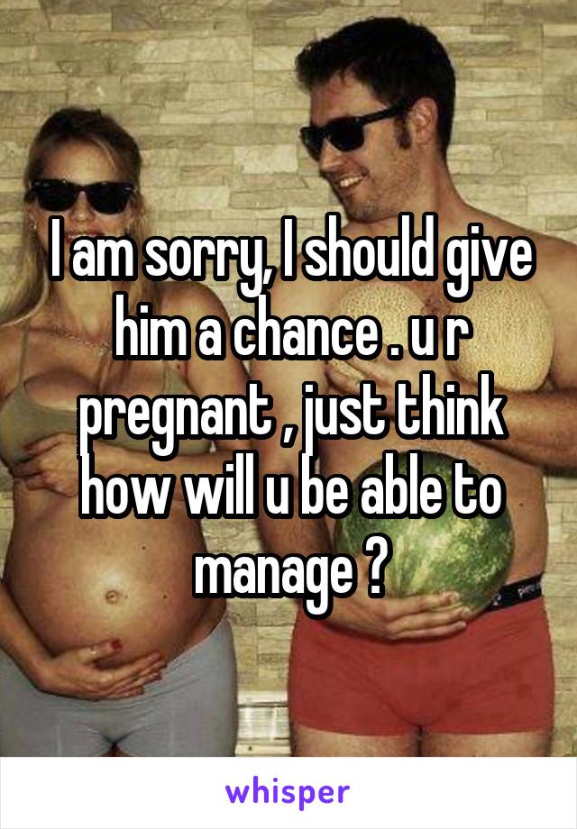 I am sorry, I should give him a chance . u r pregnant , just think how will u be able to manage ?