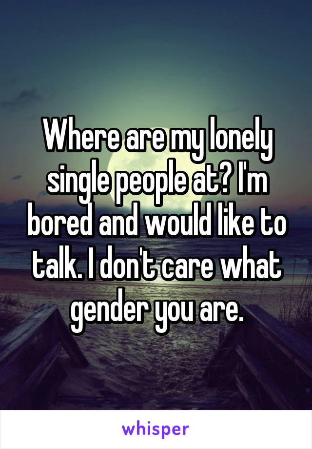 Where are my lonely single people at? I'm bored and would like to talk. I don't care what gender you are.