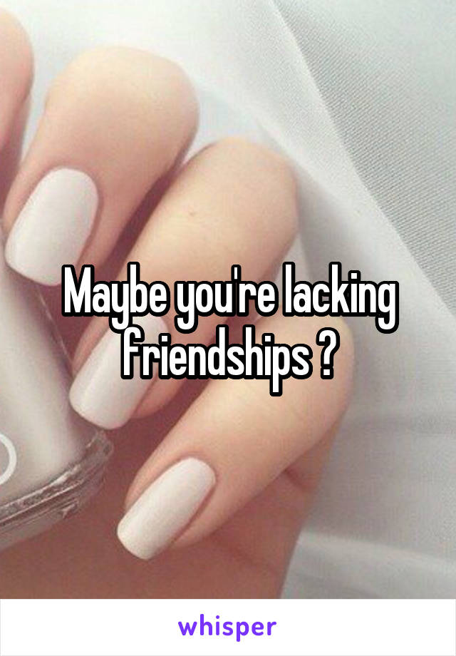 Maybe you're lacking friendships ?