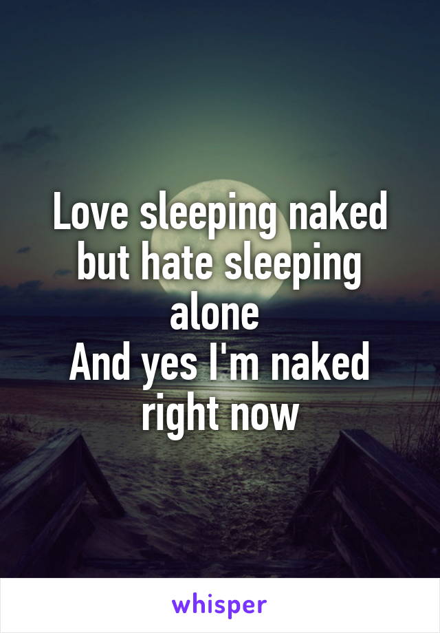 Love sleeping naked but hate sleeping alone 
And yes I'm naked right now