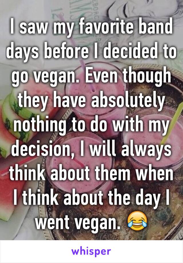 I saw my favorite band days before I decided to go vegan. Even though they have absolutely nothing to do with my decision, I will always think about them when I think about the day I went vegan. 😂