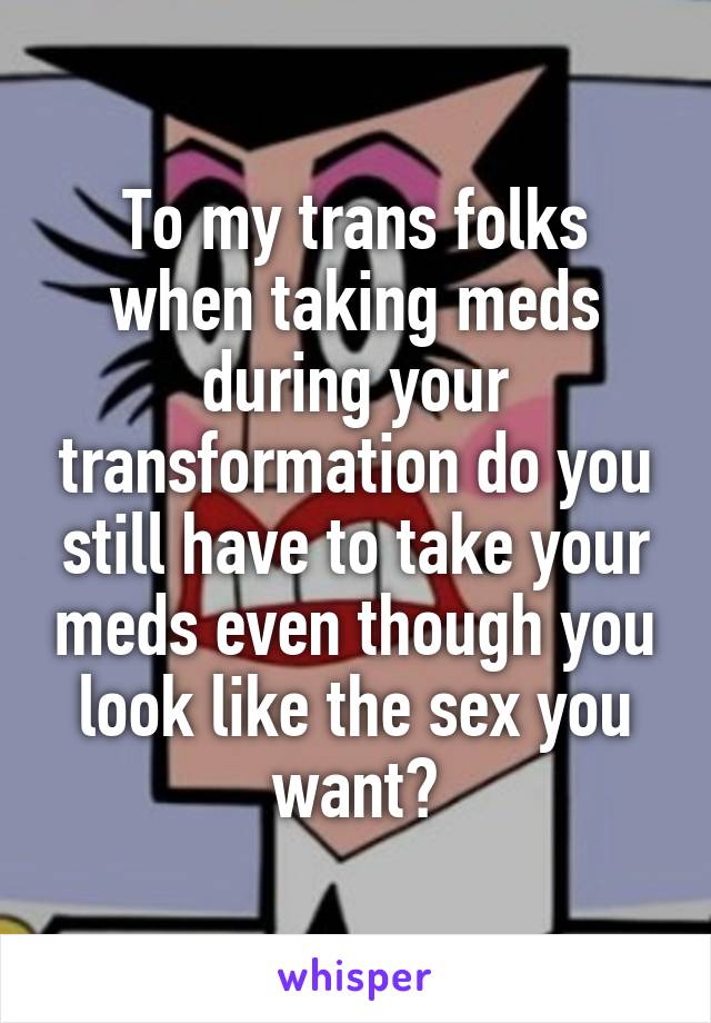 To my trans folks when taking meds during your transformation do you still have to take your meds even though you look like the sex you want?