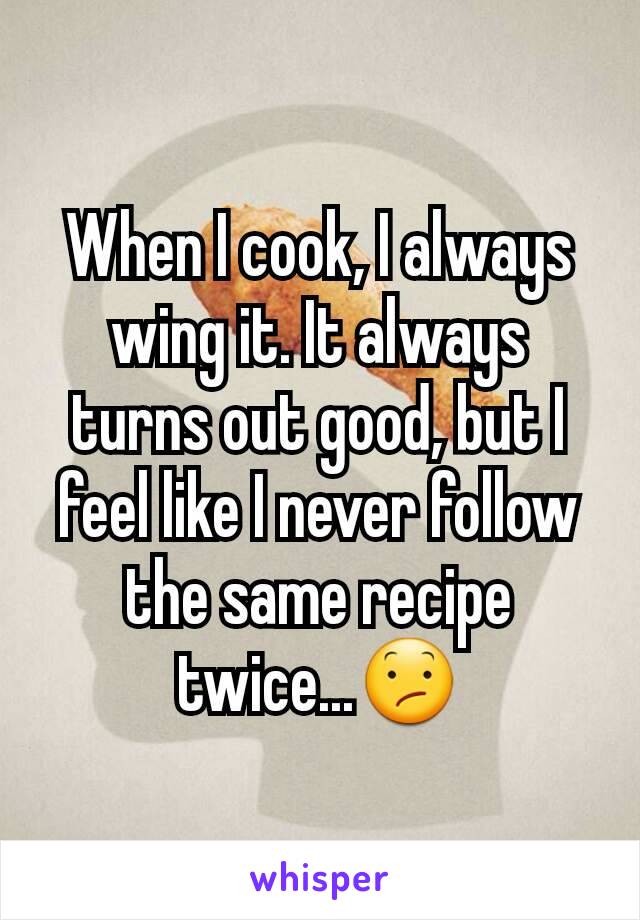 When I cook, I always wing it. It always turns out good, but I feel like I never follow the same recipe twice...😕