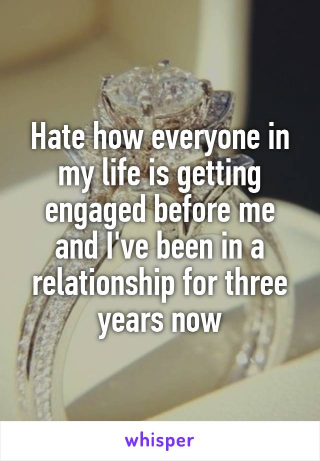 Hate how everyone in my life is getting engaged before me and I've been in a relationship for three years now