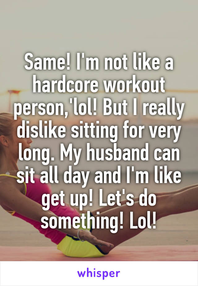 Same! I'm not like a hardcore workout person,'lol! But I really dislike sitting for very long. My husband can sit all day and I'm like get up! Let's do something! Lol!