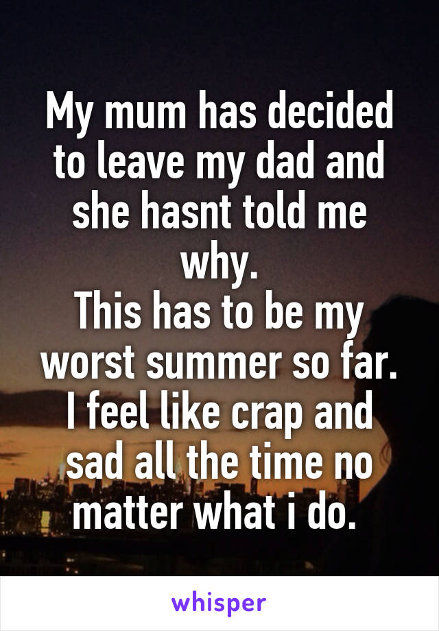 My mum has decided to leave my dad and she hasnt told me why.
This has to be my worst summer so far.
I feel like crap and sad all the time no matter what i do. 