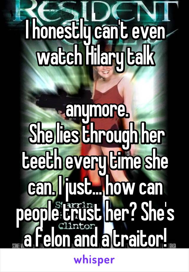 I honestly can't even watch Hilary talk

 anymore.
 She lies through her teeth every time she can. I just... how can people trust her? She's a felon and a traitor!