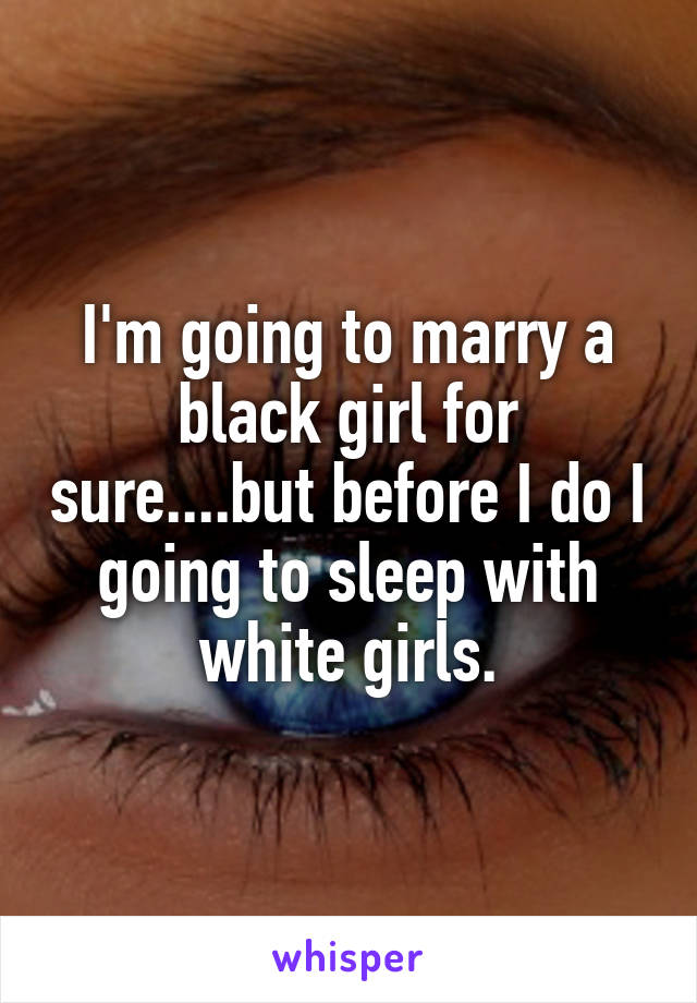 I'm going to marry a black girl for sure....but before I do I going to sleep with white girls.