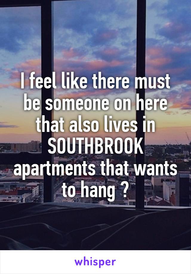 I feel like there must be someone on here that also lives in SOUTHBROOK apartments that wants to hang ?