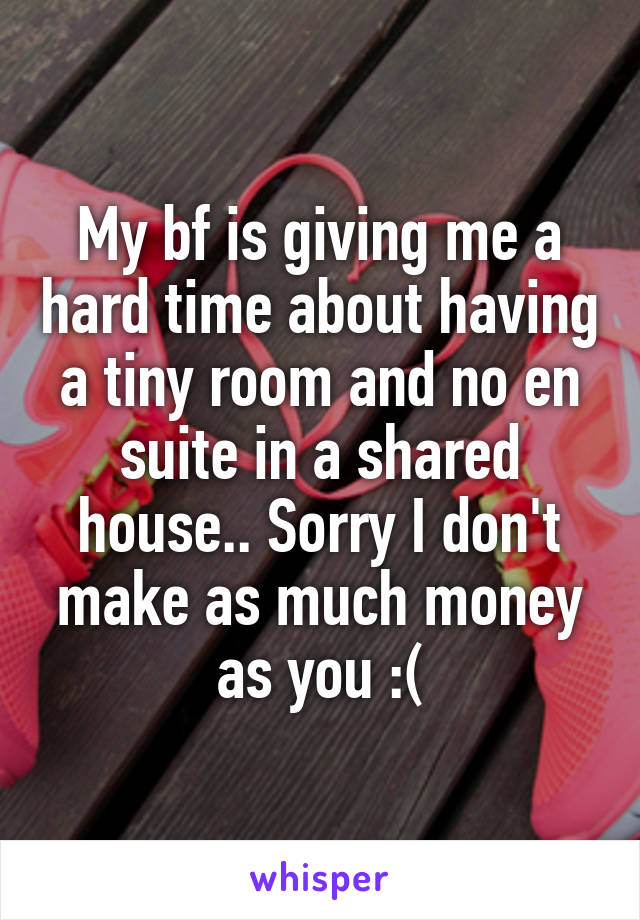 My bf is giving me a hard time about having a tiny room and no en suite in a shared house.. Sorry I don't make as much money as you :(