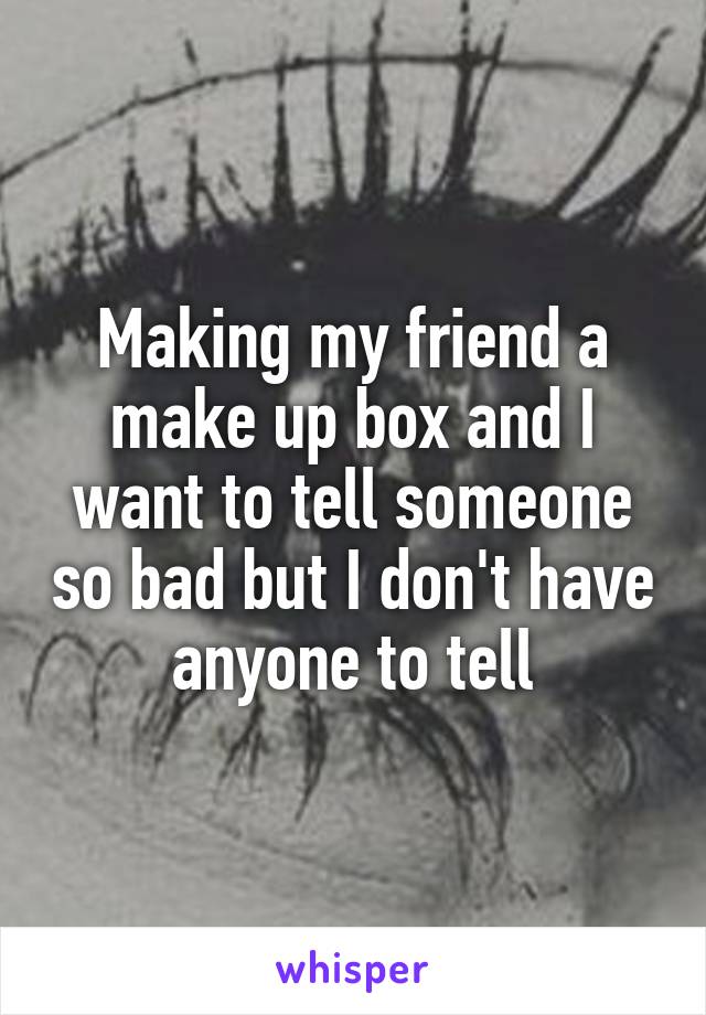 Making my friend a make up box and I want to tell someone so bad but I don't have anyone to tell