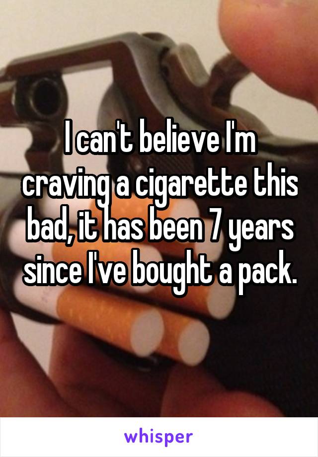 I can't believe I'm craving a cigarette this bad, it has been 7 years since I've bought a pack. 