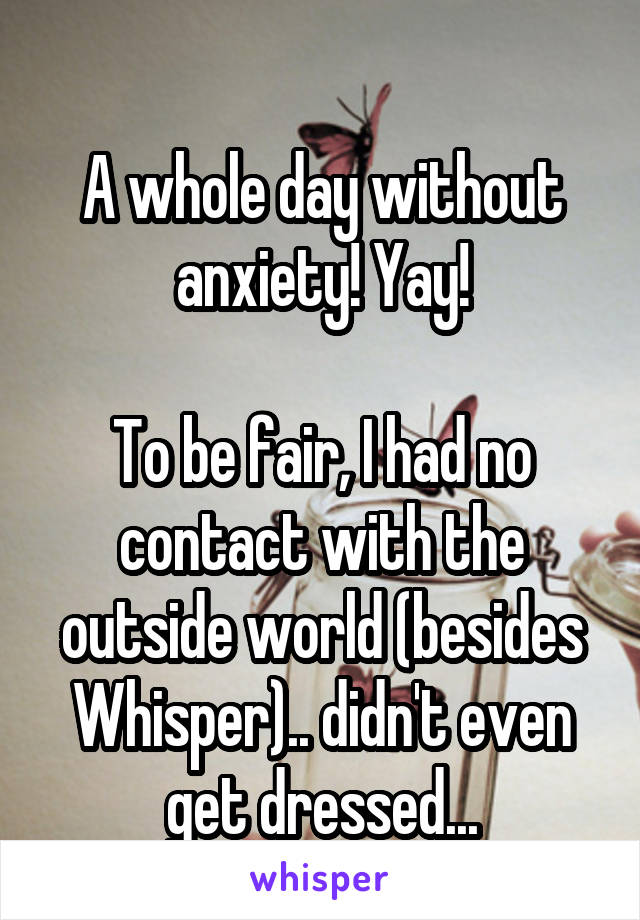 
A whole day without anxiety! Yay!

To be fair, I had no contact with the outside world (besides Whisper).. didn't even get dressed...