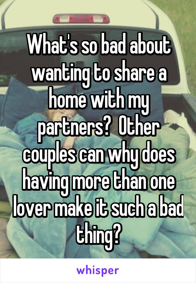 What's so bad about wanting to share a home with my partners?  Other couples can why does having more than one lover make it such a bad thing?