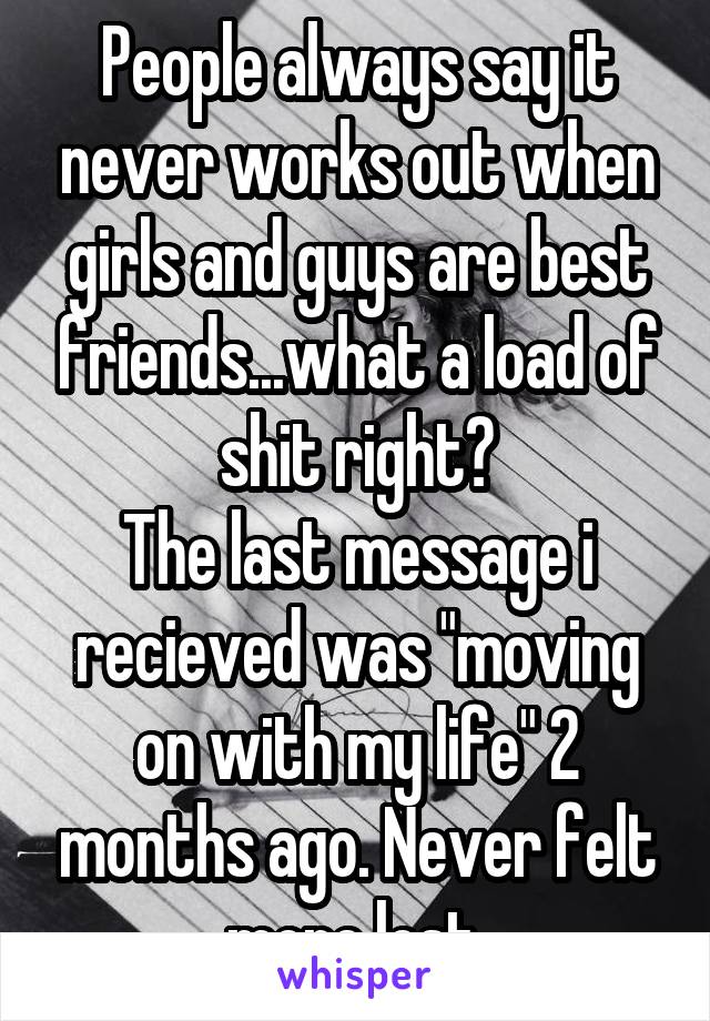 People always say it never works out when girls and guys are best friends...what a load of shit right?
The last message i recieved was "moving on with my life" 2 months ago. Never felt more lost.