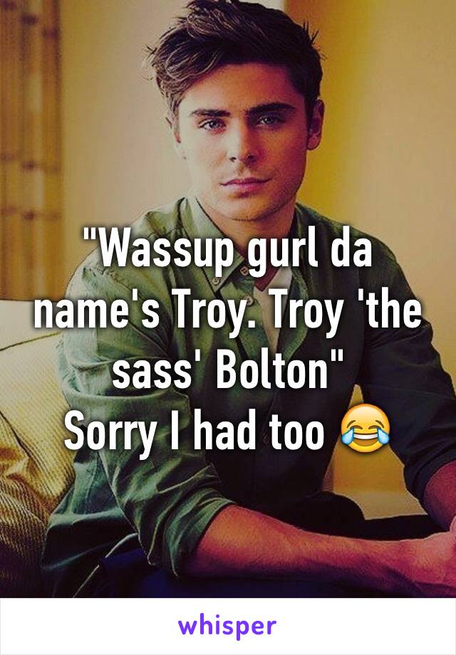 "Wassup gurl da name's Troy. Troy 'the sass' Bolton"
Sorry I had too 😂