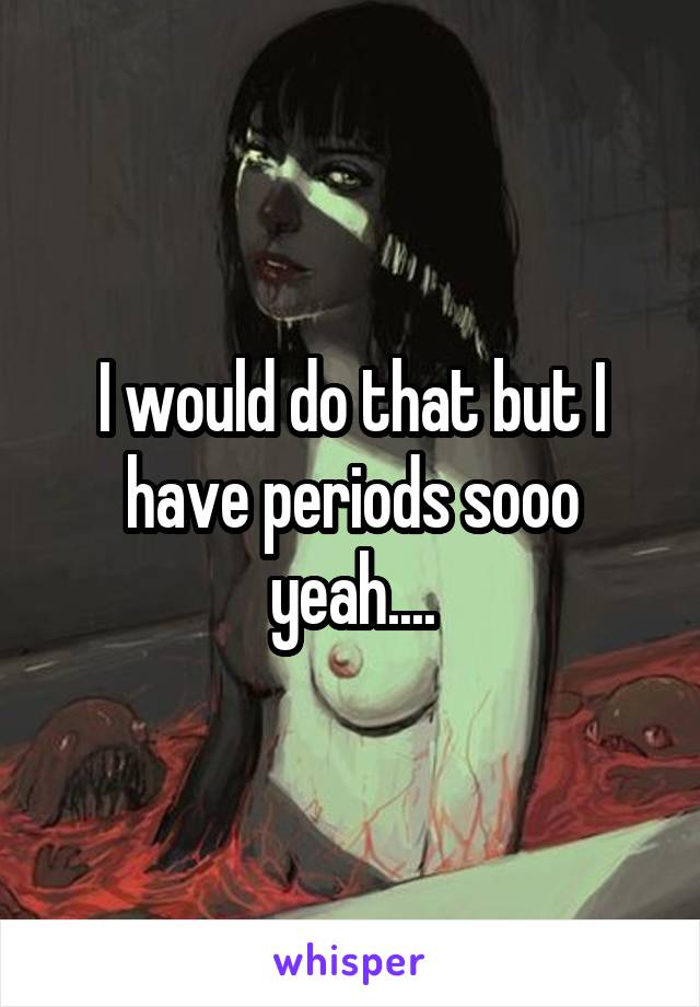 I would do that but I have periods sooo yeah....