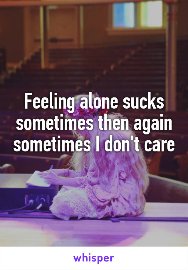 Feeling alone sucks sometimes then again sometimes I don't care 