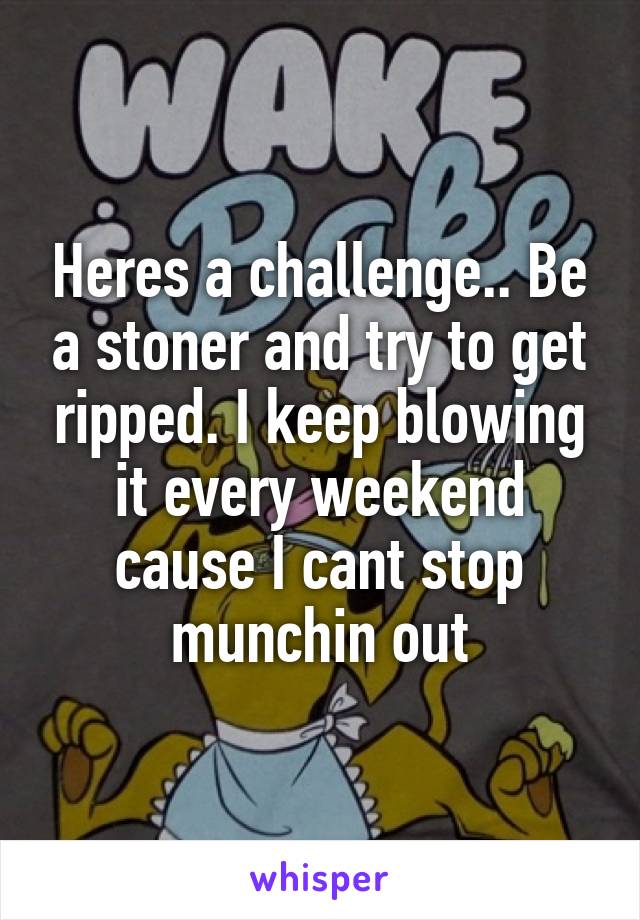 Heres a challenge.. Be a stoner and try to get ripped. I keep blowing it every weekend cause I cant stop munchin out