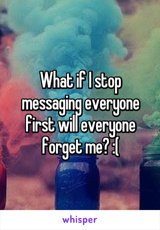 What if I stop messaging everyone first will everyone forget me? :(