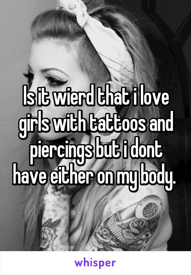 Is it wierd that i love girls with tattoos and piercings but i dont have either on my body. 