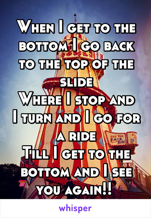 When I get to the bottom I go back to the top of the slide
Where I stop and I turn and I go for a ride
Till I get to the bottom and I see you again!! 
