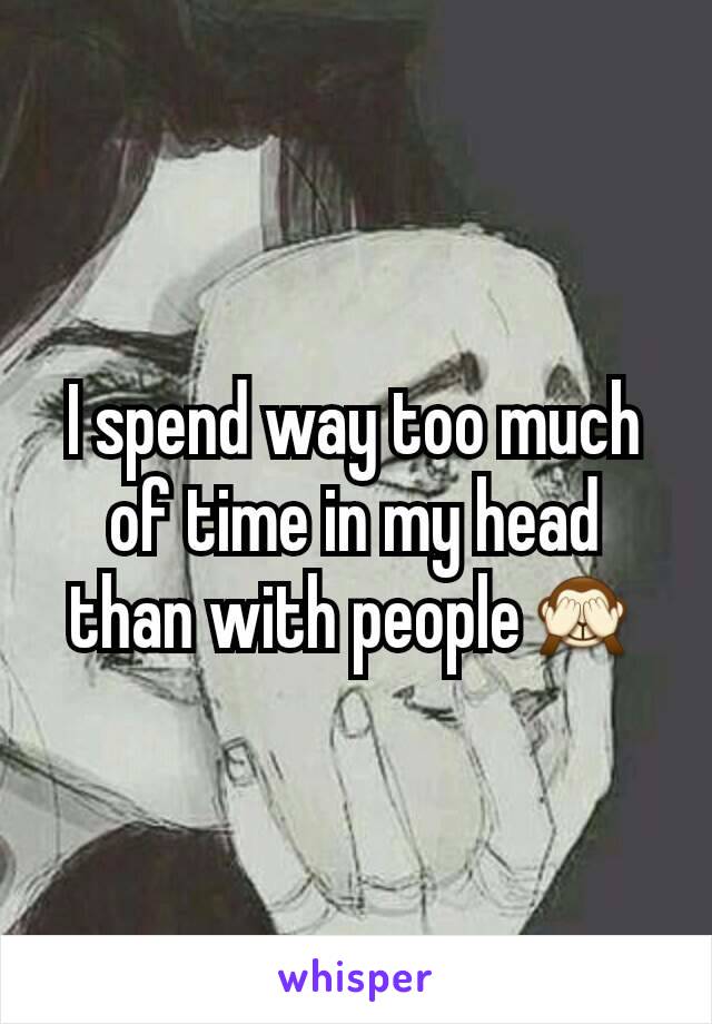 I spend way too much of time in my head than with people🙈