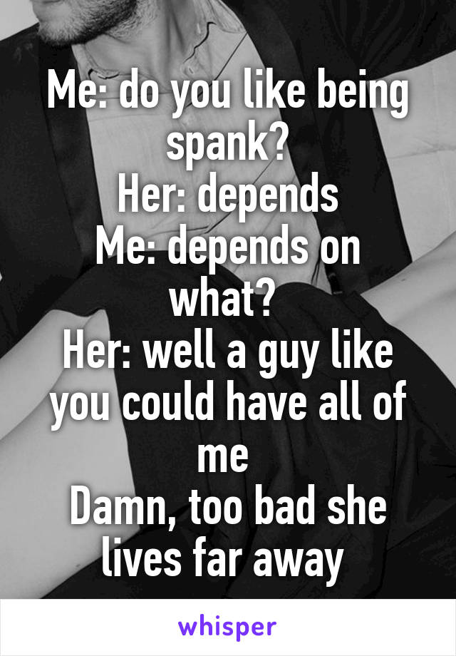 Me: do you like being spank?
Her: depends
Me: depends on what? 
Her: well a guy like you could have all of me 
Damn, too bad she lives far away 