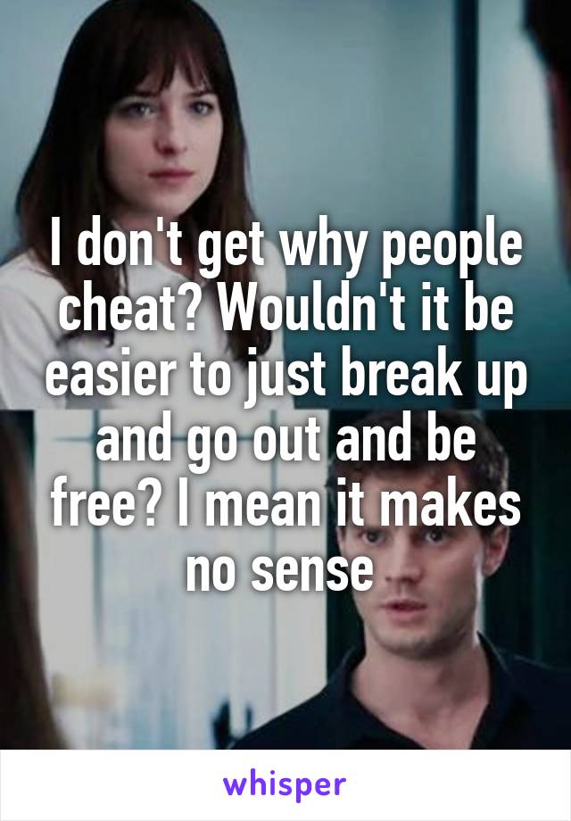 I don't get why people cheat? Wouldn't it be easier to just break up and go out and be free? I mean it makes no sense 